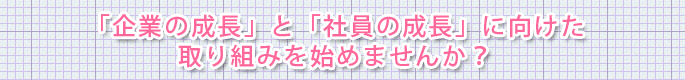 「企業の成長」と「社員の成長」に向けた 取り組みを始めませんか？